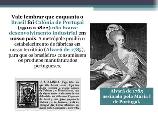 Vale lembrar que enquanto o
Brasil foi Colônia de Portugal
(1500 a 1822) não houve
desenvolvimento industrial em
nosso país. A metrópole proibia o
estabelecimento de fábricas em
nosso território (Alvará de 1785),
para que os brasileiros consumissem
os produtos manufaturados
portugueses.
Alvará de 1785
assinado pela Maria I
de Portugal.
 