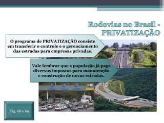 OS EIXOS DE LIGAÇÃO E
INTEGRAÇÃO NO BRASIL
O programa de PRIVATIZAÇÃO consiste
em transferir o controle e o gerenciamento
das estradas para empresas privadas.
Vale lembrar que a população já paga
diversos impostos para manutenção
e construção de novas estradas.
Pág. 68 e 69
 