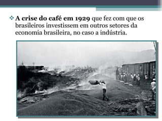 A crise do café em 1929 que fez com que os
brasileiros investissem em outros setores da
economia brasileira, no caso a indústria.
 