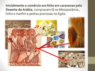 Inicialmente o comércio era feito em caravanas pelo
Deserto da Arábia, compravam lã na Mesopotâmia ,
linho e marfim e pedras preciosas no Egito.
 