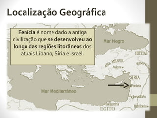 Localização Geográfica
Fenícia é nome dado a antiga
civilização que se desenvolveu ao
longo das regiões litorâneas dos
atuais Líbano, Síria e Israel.
 