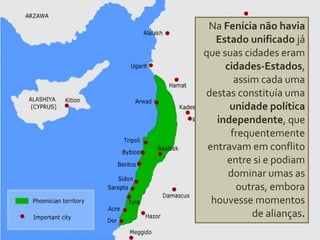 Na Fenícia não havia
Estado unificado já
que suas cidades eram
cidades-Estados,
assim cada uma
destas constituía uma
unidade política
independente, que
frequentemente
entravam em conflito
entre si e podiam
dominar umas as
outras, embora
houvesse momentos
de alianças.
 