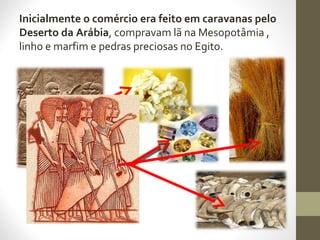 Inicialmente o comércio era feito em caravanas pelo
Deserto da Arábia, compravam lã na Mesopotâmia ,
linho e marfim e pedras preciosas no Egito.
 
