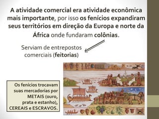 A atividade comercial era atividade econômica
mais importante, por isso os fenícios expandiram
seus territórios em direção da Europa e norte da
África onde fundaram colônias.
Serviam de entrepostos
comerciais (feitorias)
Os fenícios trocavam
suas mercadorias por
METAIS (ouro,
prata e estanho),
CEREAIS e ESCRAVOS.
 