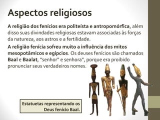 A religião dos fenícios era politeísta e antropomórfica, além
disso suas divindades religiosas estavam associadas às forças
da natureza, aos astros e a fertilidade.
A religião fenícia sofreu muito a influência dos mitos
mesopotâmicos e egípcios. Os deuses fenícios são chamados
Baal e Baalat, “senhor” e senhora”, porque era proibido
pronunciar seus verdadeiros nomes.
Estatuetas representando os
Deus fenício Baal.
Aspectos religiosos
 