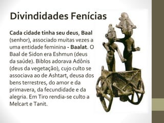 Divindidades Fenícias
Cada cidade tinha seu deus, Baal
(senhor), associado muitas vezes a
uma entidade feminina - Baalat. O
Baal de Sidon era Eshmun (deus
da saúde). Biblos adorava Adônis
(deus da vegetação), cujo culto se
associava ao de Ashtart, deusa dos
bens terrestres, do amor e da
primavera, da fecundidade e da
alegria. Em Tiro rendia-se culto a
Melcart e Tanit.
 