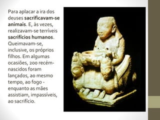 Para aplacar a ira dos
deuses sacrificavam-se
animais. E, às vezes,
realizavam-se terríveis
sacrifícios humanos.
Queimavam-se,
inclusive, os próprios
filhos. Em algumas
ocasiões, 200 recém-
nascidos foram
lançados, ao mesmo
tempo, ao fogo -
enquanto as mães
assistiam, impassíveis,
ao sacrifício.
 