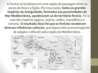 A Fenícia se localizava em uma região de passagem entre os
povos da Ásia e o Egito. Por essa razão, todos os grandes
impérios da Antiguidade, formados nas proximidades do
Mar Mediterrâneo, apoderaram-se do território fenício. Foi o
caso dos impérios egípcio, assírio, caldeu, macedônico e
romano. O resultado disso foi que os fenícios receberam
diversas influências culturais, que depois eles se encarregaram
de adaptar e difundir pela região do Mediterrâneo.
 