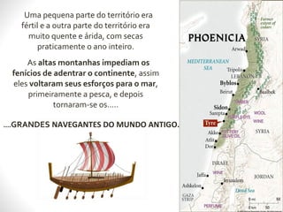 Uma pequena parte do território era
fértil e a outra parte do território era
muito quente e árida, com secas
praticamente o ano inteiro.
As altas montanhas impediam os
fenícios de adentrar o continente, assim
eles voltaram seus esforços para o mar,
primeiramente a pesca, e depois
tornaram-se os.....
....GRANDES NAVEGANTES DO MUNDO ANTIGO.
 