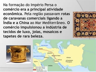 Na formação do Império Persa o
comércio era a principal atividade
econômica. Pela região passavam rotas
de caravanas comerciais ligando a
Índia e a China ao Mar Mediterrâneo. O
comércio impulsionou a indústria de
tecidos de luxo, joias, mosaicos e
tapetes de rara beleza.
 