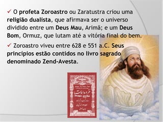  O profeta Zoroastro ou Zaratustra criou uma
religião dualista, que afirmava ser o universo
dividido entre um Deus Mau, Arimã; e um Deus
Bom, Ormuz, que lutam até a vitória final do bem.
 Zoroastro viveu entre 628 e 551 a.C. Seus
princípios estão contidos no livro sagrado
denominado Zend-Avesta.
 