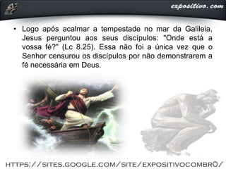 • Logo após acalmar a tempestade no mar da Galileia,
Jesus perguntou aos seus discípulos: "Onde está a
vossa fé?" (Lc 8.25). Essa não foi a única vez que o
Senhor censurou os discípulos por não demonstrarem a
fé necessária em Deus.
 