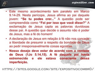 • Este mesmo acontecimento tem paralelo em Marco
9.14-29. Nesta perícope, Jesus afirma ao pai daquele
jovem: “Se tu podes crer...” A questão pode ser
compreendida como “Foi por isso que você disse?” A
exclamação de Jesus capta as palavras duvidosas
desse pai. A questão que decide o assunto não é poder
de Jesus, mas a fé do homem!
• A declaração de Jesus em relação à fé não nos concede
a liberdade de presumir a respeito da bondade de Deus
ao pedir irresponsavelmente coisas egoístas.
• Nosso desejo deve estar de acordo com a vontade
de Deus (1Jo 5.14,15). A fé daquele pai havia
estremecido e ele estava consciente dessa
imperfeição.
 