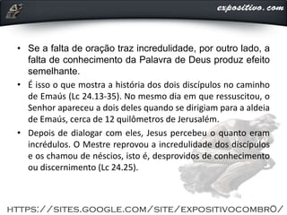 • Se a falta de oração traz incredulidade, por outro lado, a
falta de conhecimento da Palavra de Deus produz efeito
semelhante.
• É isso o que mostra a história dos dois discípulos no caminho
de Emaús (Lc 24.13-35). No mesmo dia em que ressuscitou, o
Senhor apareceu a dois deles quando se dirigiam para a aldeia
de Emaús, cerca de 12 quilômetros de Jerusalém.
• Depois de dialogar com eles, Jesus percebeu o quanto eram
incrédulos. O Mestre reprovou a incredulidade dos discípulos
e os chamou de néscios, isto é, desprovidos de conhecimento
ou discernimento (Lc 24.25).
 