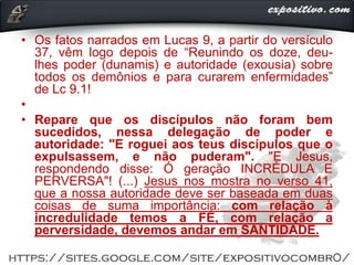 • Os fatos narrados em Lucas 9, a partir do versículo
37, vêm logo depois de “Reunindo os doze, deu-
lhes poder (dunamis) e autoridade (exousia) sobre
todos os demônios e para curarem enfermidades”
de Lc 9.1!
•
• Repare que os discípulos não foram bem
sucedidos, nessa delegação de poder e
autoridade: "E roguei aos teus discípulos que o
expulsassem, e não puderam". "E Jesus,
respondendo disse: Ó geração INCRÉDULA E
PERVERSA"! (...) Jesus nos mostra no verso 41,
que a nossa autoridade deve ser baseada em duas
coisas de suma importância: com relação à
incredulidade temos a FÉ, com relação a
perversidade, devemos andar em SANTIDADE.
 