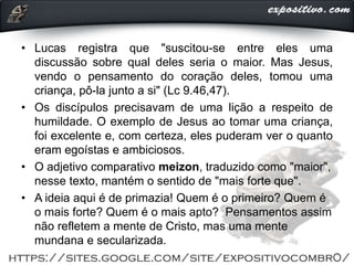 • Lucas registra que "suscitou-se entre eles uma
discussão sobre qual deles seria o maior. Mas Jesus,
vendo o pensamento do coração deles, tomou uma
criança, pô-la junto a si" (Lc 9.46,47).
• Os discípulos precisavam de uma lição a respeito de
humildade. O exemplo de Jesus ao tomar uma criança,
foi excelente e, com certeza, eles puderam ver o quanto
eram egoístas e ambiciosos.
• O adjetivo comparativo meizon, traduzido como "maior",
nesse texto, mantém o sentido de "mais forte que".
• A ideia aqui é de primazia! Quem é o primeiro? Quem é
o mais forte? Quem é o mais apto? Pensamentos assim
não refletem a mente de Cristo, mas uma mente
mundana e secularizada.
 