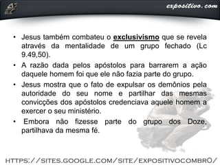 • Jesus também combateu o exclusivismo que se revela
através da mentalidade de um grupo fechado (Lc
9.49,50).
• A razão dada pelos apóstolos para barrarem a ação
daquele homem foi que ele não fazia parte do grupo.
• Jesus mostra que o fato de expulsar os demônios pela
autoridade do seu nome e partilhar das mesmas
convicções dos apóstolos credenciava aquele homem a
exercer o seu ministério.
• Embora não fizesse parte do grupo dos Doze,
partilhava da mesma fé.
 