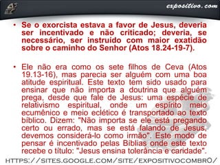 • Se o exorcista estava a favor de Jesus, deveria
ser incentivado e não criticado; deveria, se
necessário, ser instruído com maior exatidão
sobre o caminho do Senhor (Atos 18.24-19-7).
• Ele não era como os sete filhos de Ceva (Atos
19.13-16), mas parecia ser alguém com uma boa
atitude espiritual. Este texto tem sido usado para
ensinar que não importa a doutrina que alguém
prega, desde que fale de Jesus: uma espécie de
relativismo espiritual, onde um espírito meio
ecumênico e meio eclético é transportado ao texto
bíblico. Dizem: "Não importa se ele está pregando
certo ou errado, mas se está falando de Jesus,
devemos considerá-lo como irmão". Este modo de
pensar é incentivado pelas Bíblias onde este texto
recebe o título: "Jesus ensina tolerância e caridade".
 