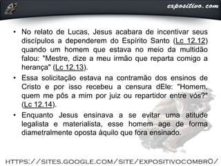 • No relato de Lucas, Jesus acabara de incentivar seus
discípulos a dependerem do Espírito Santo (Lc 12.12)
quando um homem que estava no meio da multidão
falou: "Mestre, dize a meu irmão que reparta comigo a
herança" (Lc 12.13).
• Essa solicitação estava na contramão dos ensinos de
Cristo e por isso recebeu a censura dEle: "Homem,
quem me pôs a mim por juiz ou repartidor entre vós?"
(Lc 12.14).
• Enquanto Jesus ensinava a se evitar uma atitude
legalista e materialista, esse homem age de forma
diametralmente oposta àquilo que fora ensinado.
 