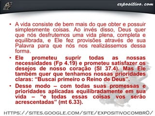 • A vida consiste de bem mais do que obter e possuir
simplesmente coisas. Ao invés disso, Deus quer
que nós desfrutemos uma vida plena, completa e
equilibrada, e Ele fez provisões através de sua
Palavra para que nós nos realizássemos dessa
forma.
• Ele prometeu suprir todas as nossas
necessidades (Fp 4.19) e prometeu satisfazer os
desejos de nosso coração (Sl 37.4). Mas Ele
também quer que tenhamos nossas prioridades
claras: “Buscai primeiro o Reino de Deus”.
• Desse modo – com todas suas promessas e
prioridades aplicadas equilibradamente em sua
vida – “e todas essas coisas vos serão
acrescentadas” (mt 6.33).
 