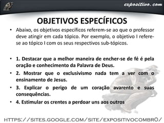 OBJETIVOS ESPECÍFICOS
• Abaixo, os objetivos específicos referem-se ao que o professor
deve atingir em cada tópico. Por exemplo, o objetivo I refere-
se ao tópico I com os seus respectivos sub-tópicos.
• 1. Destacar que a melhor maneira de encher-se de fé é pela
oração e conhecimento da Palavra de Deus.
• 2. Mostrar que o exclusivismo nada tem a ver com o
ensinamento de Jesus.
• 3. Explicar o perigo de um coração avarento e suas
consequências.
• 4. Estimular os crentes a perdoar uns aos outros
 