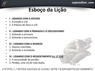 Esboço da Lição
• I - LIDANDO COM A DÚVIDA
• 1. A oração e a fé.
• 2. A Palavra de Deus e a fé.
•
• II - LIDANDO COM A PRIMAZIA E O EXCLUSIVISMO
• 1. Evitando a primazia.
• 2. Evitando o exclusivismo.
•
• III - LIDANDO COM A AVAREZA
• 1. Valores invertidos.
• 2. Evitando a ansiedade.
•
• IV - LIDANDO COM O RESSENTIMENTO (Lc 17.3,4)
• 1. A necessidade do perdão.
• 2. Perdão, uma via de mão dupla.
 