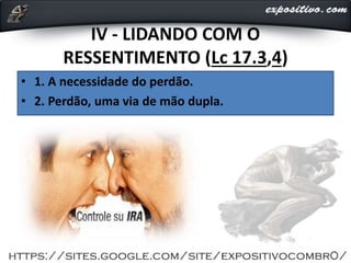 IV - LIDANDO COM O
RESSENTIMENTO (Lc 17.3,4)
• 1. A necessidade do perdão.
• 2. Perdão, uma via de mão dupla.
 