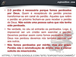 • 2.O perdão é necessário porque fomos perdoados
por Deus. Quem é receptáculo do perdão precisa
transformar-se em canal do perdão. Aqueles que retêm
o perdão ao próximo fecham-se para receber o perdão
de Deus. Não existe uma pessoa salva que não tenha
sido perdoada.
• Na verdade, no céu só entrarão os perdoados. Logo, é
impossível ser um cristão sem exercitar o perdão.
Devemos perdoar assim como fomos perdoados. Como
Deus nos perdoou devemos nós também perdoar uns
aos outros.
• Não fomos perdoados por mérito, mas por graça.
Perdão não é reivindicação de direito, mas o clamor
solícito da misericórdia.
 