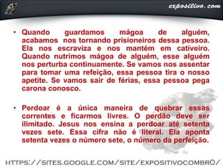 • Quando guardamos mágoa de alguém,
acabamos nos tornando prisioneiros dessa pessoa.
Ela nos escraviza e nos mantém em cativeiro.
Quando nutrimos mágoa de alguém, esse alguém
nos perturba continuamente. Se vamos nos assentar
para tomar uma refeição, essa pessoa tira o nosso
apetite. Se vamos sair de férias, essa pessoa pega
carona conosco.
• Perdoar é a única maneira de quebrar essas
correntes e ficarmos livres. O perdão deve ser
ilimitado. Jesus nos ensina a perdoar até setenta
vezes sete. Essa cifra não é literal. Ela aponta
setenta vezes o número sete, o número da perfeição.
 