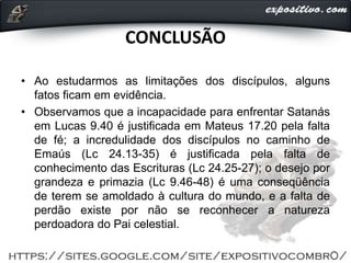 CONCLUSÃO
• Ao estudarmos as limitações dos discípulos, alguns
fatos ficam em evidência.
• Observamos que a incapacidade para enfrentar Satanás
em Lucas 9.40 é justificada em Mateus 17.20 pela falta
de fé; a incredulidade dos discípulos no caminho de
Emaús (Lc 24.13-35) é justificada pela falta de
conhecimento das Escrituras (Lc 24.25-27); o desejo por
grandeza e primazia (Lc 9.46-48) é uma conseqüência
de terem se amoldado à cultura do mundo, e a falta de
perdão existe por não se reconhecer a natureza
perdoadora do Pai celestial.
 