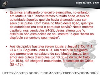 • Estamos analisando o terceiro evangelho, no entanto,
em Mateus 10.1, encontramos o relato onde Jesus dá
autoridade àqueles que ele havia chamado para ser
seus discípulos. Com base no título desta lição, que tipo
de autoridade era esta e para que servia? Neste mesmo
capítulo, nos versículos 24-25, Jesus afirma que “o
discípulo não está acima do seu mestre” e que “basta ao
discípulo ser como o seu mestre”.
• Aos discípulos bastava serem iguais a Jesus! (1Co 11.1;
Gl 4.19). Segundo João 8.31, um discípulo é alguém
que permanece na palavra do seu Mestre Jesus, tem
amor aos outros discípulos (Jo 13.35) e dá muito fruto
(Jo 15.8), até chegar à maturidade, à plenitude de Cristo
(Ef 4.13).
 