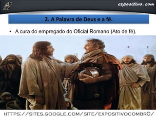 2. A Palavra de Deus e a fé.
• A cura do empregado do Oficial Romano (Ato de fé).
 