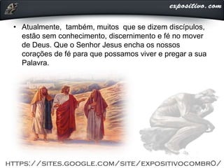 • Atualmente, também, muitos que se dizem discípulos,
estão sem conhecimento, discernimento e fé no mover
de Deus. Que o Senhor Jesus encha os nossos
corações de fé para que possamos viver e pregar a sua
Palavra.
 
