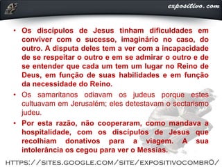 • Os discípulos de Jesus tinham dificuldades em
conviver com o sucesso, imaginário no caso, do
outro. A disputa deles tem a ver com a incapacidade
de se respeitar o outro e em se admirar o outro e de
se entender que cada um tem um lugar no Reino de
Deus, em função de suas habilidades e em função
da necessidade do Reino.
• Os samaritanos odiavam os judeus porque estes
cultuavam em Jerusalém; eles detestavam o sectarismo
judeu.
• Por esta razão, não cooperaram, como mandava a
hospitalidade, com os discípulos de Jesus que
recolhiam donativos para a viagem. A sua
intolerância os cegou para ver o Messias.
 