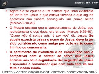 • Agora ele se opunha a um homem que tinha evidência
de ter fé em Jesus e que estava fazendo o que alguns
apóstolos não tinham conseguido um pouco antes
(Marcos 9.18,28).
• O Mestre ensinou que o comportamento de João, que
representava o dos doze, era errado (Marcos 9.39-40).
"Quem não é contra nós, é por nós" diz Jesus. Se
aquele exorcista usava o nome de Jesus, deveria ter
sido considerado como amigo por João e não como
inimigo ou concorrente.
• O sentimento de rivalidade e de competição não é
compatível com o caráter de servo que Jesus
ensinou aos seus seguidores. Ser seguidor de Jesus
é aprender a reconhecer que nem tudo tem de ser
feito a nosso modo.
 
