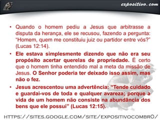 • Quando o homem pediu a Jesus que arbitrasse a
disputa da herança, ele se recusou, fazendo a pergunta:
“Homem, quem me constituiu juiz ou partidor entre vós?”
(Lucas 12:14).
• Ele estava simplesmente dizendo que não era seu
propósito acertar querelas de propriedade. É certo
que o homem tinha entendido mal a meta da missão de
Jesus. O Senhor poderia ter deixado isso assim, mas
não o fez.
• Jesus acrescentou uma advertência: “Tende cuidado
e guardai-vos de toda e qualquer avareza; porque a
vida de um homem não consiste na abundância dos
bens que ele possui” (Lucas 12:15).
 