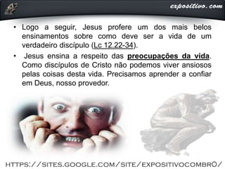 • Logo a seguir, Jesus profere um dos mais belos
ensinamentos sobre como deve ser a vida de um
verdadeiro discípulo (Lc 12.22-34).
• Jesus ensina a respeito das preocupações da vida.
Como discípulos de Cristo não podemos viver ansiosos
pelas coisas desta vida. Precisamos aprender a confiar
em Deus, nosso provedor.
 
