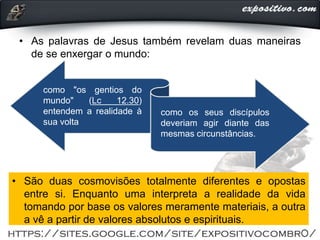 • As palavras de Jesus também revelam duas maneiras
de se enxergar o mundo:
como "os gentios do
mundo" (Lc 12.30)
entendem a realidade à
sua volta
como os seus discípulos
deveriam agir diante das
mesmas circunstâncias.
• São duas cosmovisões totalmente diferentes e opostas
entre si. Enquanto uma interpreta a realidade da vida
tomando por base os valores meramente materiais, a outra
a vê a partir de valores absolutos e espirituais.
 