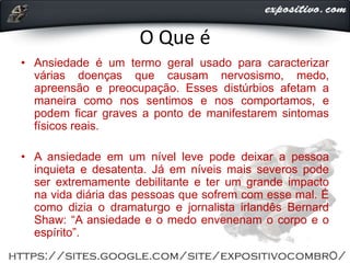 O Que é
• Ansiedade é um termo geral usado para caracterizar
várias doenças que causam nervosismo, medo,
apreensão e preocupação. Esses distúrbios afetam a
maneira como nos sentimos e nos comportamos, e
podem ficar graves a ponto de manifestarem sintomas
físicos reais.
• A ansiedade em um nível leve pode deixar a pessoa
inquieta e desatenta. Já em níveis mais severos pode
ser extremamente debilitante e ter um grande impacto
na vida diária das pessoas que sofrem com esse mal. É
como dizia o dramaturgo e jornalista irlandês Bernard
Shaw: “A ansiedade e o medo envenenam o corpo e o
espírito”.
 
