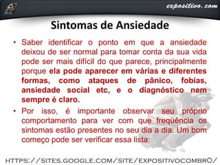 Sintomas de Ansiedade
• Saber identificar o ponto em que a ansiedade
deixou de ser normal para tomar conta da sua vida
pode ser mais difícil do que parece, principalmente
porque ela pode aparecer em várias e diferentes
formas, como ataques de pânico, fobias,
ansiedade social etc, e o diagnóstico nem
sempre é claro.
• Por isso, é importante observar seu próprio
comportamento para ver com que freqüência os
sintomas estão presentes no seu dia a dia. Um bom
começo pode ser verificar essa lista:
 