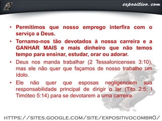 • Permitimos que nosso emprego interfira com o
serviço a Deus.
• Tornamo-nos tão devotados à nossa carreira e a
GANHAR MAIS e mais dinheiro que não temos
tempo para ensinar, estudar, orar ou adorar.
• Deus nos manda trabalhar (2 Tessalonicenses 3:10),
mas ele não quer que façamos de nosso trabalho um
ídolo.
• Ele não quer que esposas negligenciem sua
responsabilidade principal de dirigir o lar (Tito 2:5; I
Timóteo 5:14) para se devotarem a uma carreira.
 