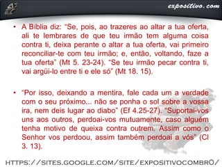 • A Bíblia diz: “Se, pois, ao trazeres ao altar a tua oferta,
ali te lembrares de que teu irmão tem alguma coisa
contra ti, deixa perante o altar a tua oferta, vai primeiro
reconciliar-te com teu irmão; e, então, voltando, faze a
tua oferta” (Mt 5. 23-24). “Se teu irmão pecar contra ti,
vai argüi-lo entre ti e ele só” (Mt 18. 15).
• “Por isso, deixando a mentira, fale cada um a verdade
com o seu próximo... não se ponha o sol sobre a vossa
ira, nem deis lugar ao diabo” (Ef 4.25-27). “Suportai-vos
uns aos outros, perdoai-vos mutuamente, caso alguém
tenha motivo de queixa contra outrem. Assim como o
Senhor vos perdoou, assim também perdoai a vós” (Cl
3. 13).
 