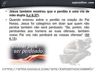 • Jesus também mostrou que o perdão é uma via de
mão dupla (Lc 6.37).
• Quando ensinou sobre o perdão na oração do Pai
Nosso, Jesus foi categórico em dizer que quem não
perdoa também não será perdoado: "Se, porém, não
perdoardes aos homens as suas ofensas, também
vosso Pai vos não perdoará as vossas ofensas" (Mt
6.15).
 
