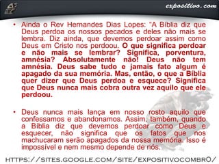 • Ainda o Rev Hernandes Dias Lopes: “A Bíblia diz que
Deus perdoa os nossos pecados e deles não mais se
lembra. Diz ainda, que devemos perdoar assim como
Deus em Cristo nos perdoou. O que significa perdoar
e não mais se lembrar? Significa, porventura,
amnésia? Absolutamente não! Deus não tem
amnésia. Deus sabe tudo e jamais fato algum é
apagado da sua memória. Mas, então, o que a Bíblia
quer dizer que Deus perdoa e esquece? Significa
que Deus nunca mais cobra outra vez aquilo que ele
perdoou.
• Deus nunca mais lança em nosso rosto aquilo que
confessamos e abandonamos. Assim, também, quando
a Bíblia diz que devemos perdoar como Deus e
esquecer, não significa que os fatos que nos
machucaram serão apagados da nossa memória. Isso é
impossível e nem mesmo depende de nós.
 