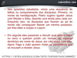 • Nos episódios estudados, vimos uma sequência de
falhas no comportamento dos discípulos. Primeiro, no
monte da transfiguração, Pedro sugeriu igualar Jesus
com Moisés e Elias, fazendo uma tenda para cada um.
Enquanto isso, os discípulos que ficaram ao pé do
monte não conseguiam libertar um menino possesso,
por lhes faltar a oração e o jejum.
• Em seguida eles passaram a discutir qual seria o maior
no reino e queriam proibir um homem de expulsar
demônios em nome de Jesus, por não andar com eles.
Agora Tiago e João querem matar os samaritanos que
se recusam a receber Jesus.
 