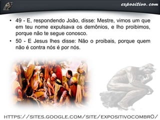 • 49 - E, respondendo João, disse: Mestre, vimos um que
em teu nome expulsava os demônios, e lho proibimos,
porque não te segue conosco.
• 50 - E Jesus lhes disse: Não o proibais, porque quem
não é contra nós é por nós.
 