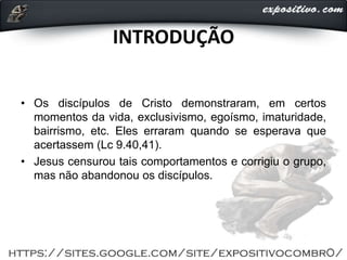 INTRODUÇÃO
• Os discípulos de Cristo demonstraram, em certos
momentos da vida, exclusivismo, egoísmo, imaturidade,
bairrismo, etc. Eles erraram quando se esperava que
acertassem (Lc 9.40,41).
• Jesus censurou tais comportamentos e corrigiu o grupo,
mas não abandonou os discípulos.
 