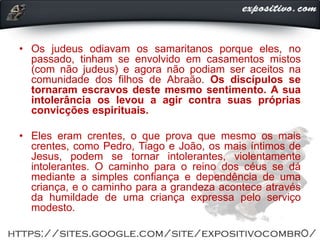 • Os judeus odiavam os samaritanos porque eles, no
passado, tinham se envolvido em casamentos mistos
(com não judeus) e agora não podiam ser aceitos na
comunidade dos filhos de Abraão. Os discípulos se
tornaram escravos deste mesmo sentimento. A sua
intolerância os levou a agir contra suas próprias
convicções espirituais.
• Eles eram crentes, o que prova que mesmo os mais
crentes, como Pedro, Tiago e João, os mais íntimos de
Jesus, podem se tornar intolerantes, violentamente
intolerantes. O caminho para o reino dos céus se dá
mediante a simples confiança e dependência de uma
criança, e o caminho para a grandeza acontece através
da humildade de uma criança expressa pelo serviço
modesto.
 