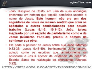 • João, discípulo de Cristo, em uma de suas andanças
encontrou um homem que expelia demônios usando o
nome de Jesus. Este homem não era um dos
seguidores de Jesus no mesmo sentido que eram os
apóstolos e outros comissionados para aquele
trabalho (Lucas 9.1-2; 10.1-12). João, talvez
inspirado por um espírito de partidarismo como o de
Josué (Números 11.16-30), proibiu o homem de
continuar sua obra.
• Ele pede o parecer de Jesus sobre sua ação (Marcos
9.33-38; Lucas 9.46-49). Ironicamente João estava
agindo como os escribas que anteriormente se
opuseram a Jesus apesar da evidência da ação do
Espírito Santo na realização de exorcismos (Marcos
3.22).
 