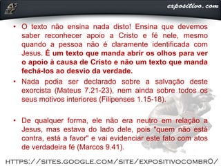 • O texto não ensina nada disto! Ensina que devemos
saber reconhecer apoio a Cristo e fé nele, mesmo
quando a pessoa não é claramente identificada com
Jesus. É um texto que manda abrir os olhos para ver
o apoio à causa de Cristo e não um texto que manda
fechá-los ao desvio da verdade.
• Nada podia ser declarado sobre a salvação deste
exorcista (Mateus 7.21-23), nem ainda sobre todos os
seus motivos interiores (Filipenses 1.15-18).
• De qualquer forma, ele não era neutro em relação a
Jesus, mas estava do lado dele, pois "quem não está
contra, está a favor" e vai evidenciar este fato com atos
de verdadeira fé (Marcos 9.41).
 